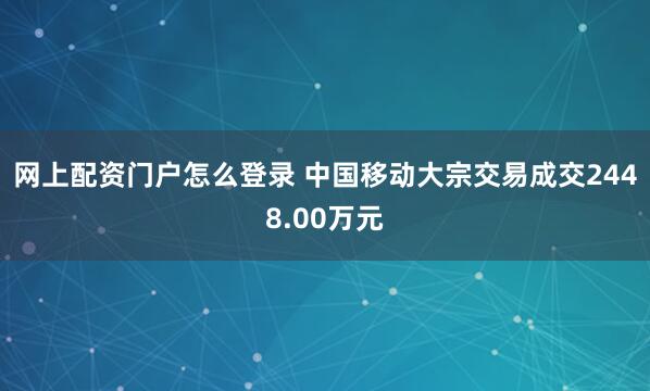 网上配资门户怎么登录 中国移动大宗交易成交2448.00万元