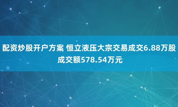配资炒股开户方案 恒立液压大宗交易成交6.88万股 成交额578.54万元