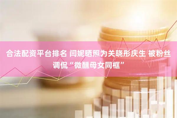 合法配资平台排名 闫妮晒照为关晓彤庆生 被粉丝调侃“微醺母女同框”