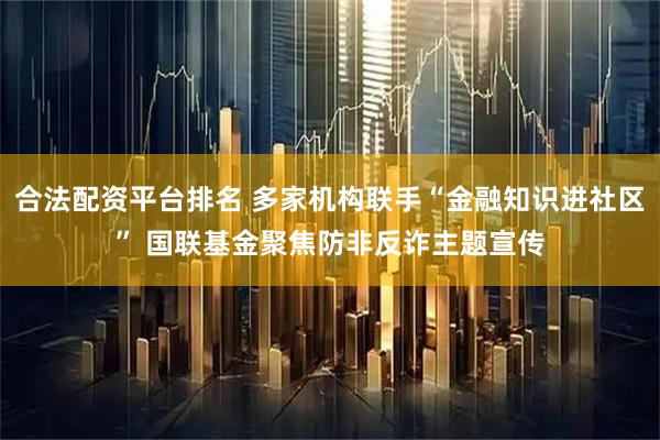 合法配资平台排名 多家机构联手“金融知识进社区” 国联基金聚焦防非反诈主题宣传