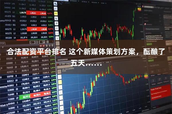合法配资平台排名 这个新媒体策划方案，酝酿了五天……