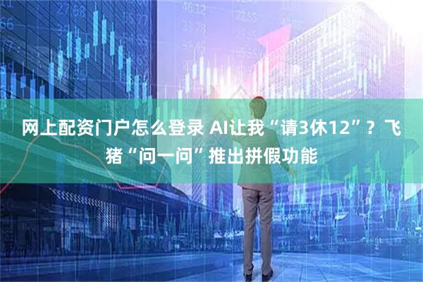 网上配资门户怎么登录 AI让我“请3休12”？飞猪“问一问”推出拼假功能